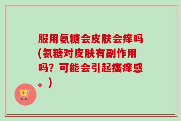 服用氨糖会皮肤会痒吗(氨糖对皮肤有副作用吗？可能会引起瘙痒感。)