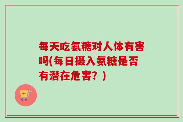 每天吃氨糖对人体有害吗(每日摄入氨糖是否有潜在危害?) 每天吃氨糖对人体有害吗(每日摄入氨糖是否有潜在危害?)