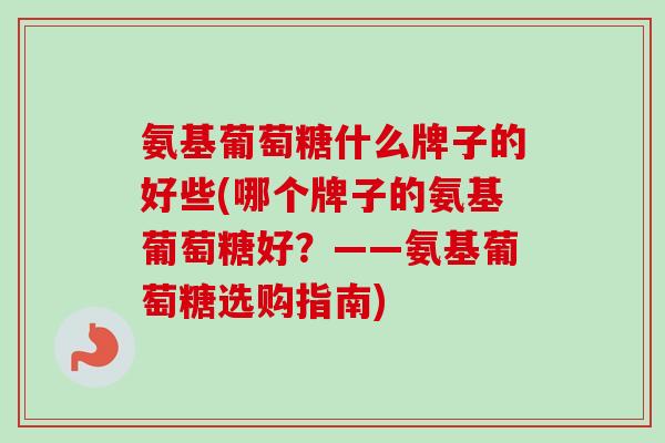 氨基葡萄糖什么牌子的好些(哪个牌子的氨基葡萄糖好？——氨基葡萄糖选购指南)