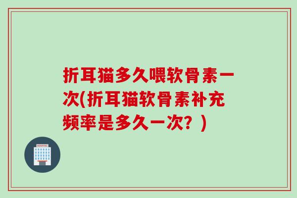 折耳猫多久喂软骨素一次(折耳猫软骨素补充频率是多久一次？)