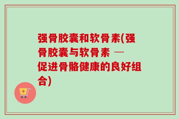 强骨胶囊和软骨素(强骨胶囊与软骨素 ─ 促进骨骼健康的良好组合)