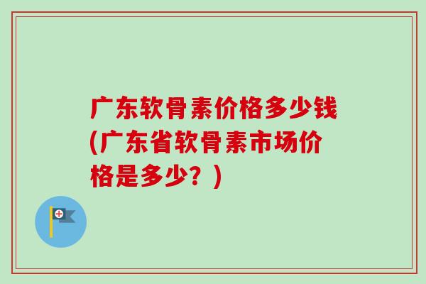 广东软骨素价格多少钱(广东省软骨素市场价格是多少？)