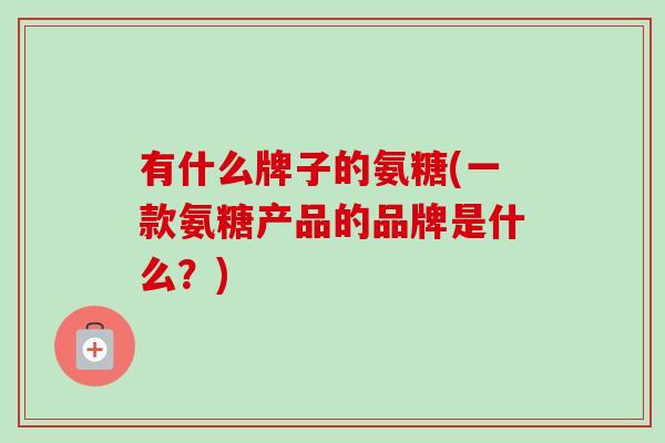 有什么牌子的氨糖(一款氨糖产品的品牌是什么？)