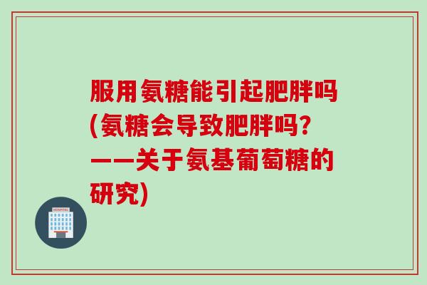 服用氨糖能引起肥胖吗(氨糖会导致肥胖吗？——关于氨基葡萄糖的研究)