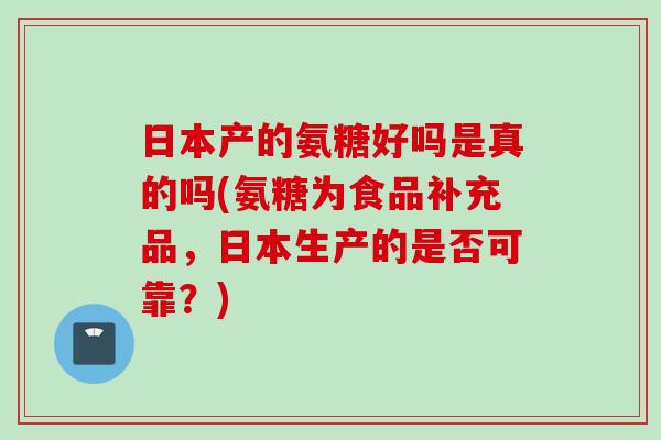 日本产的氨糖好吗是真的吗(氨糖为食品补充品，日本生产的是否可靠？)