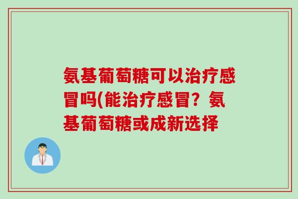 氨基葡萄糖可以治疗感冒吗(能治疗感冒？氨基葡萄糖或成新选择