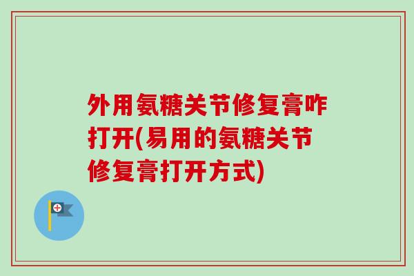 外用氨糖关节修复膏咋打开(易用的氨糖关节修复膏打开方式)