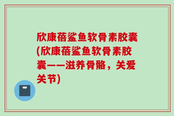 欣康蓓鲨鱼软骨素胶囊(欣康蓓鲨鱼软骨素胶囊——滋养骨骼，关爱关节)