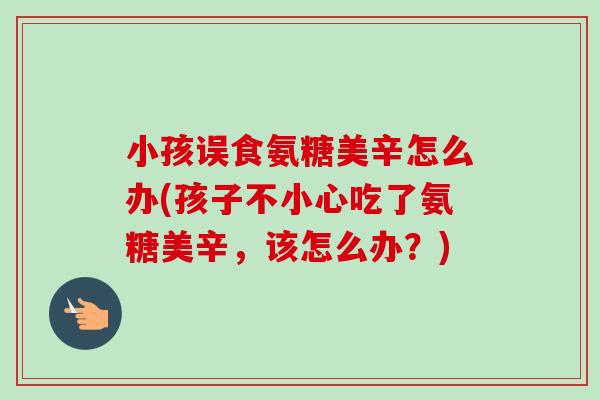 小孩误食氨糖美辛怎么办(孩子不小心吃了氨糖美辛，该怎么办？)