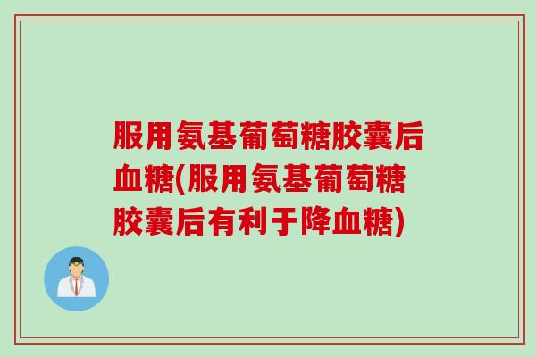 服用氨基葡萄糖胶囊后血糖(服用氨基葡萄糖胶囊后有利于降血糖)