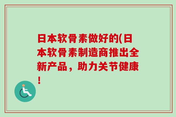 日本软骨素做好的(日本软骨素制造商推出全新产品，助力关节健康！