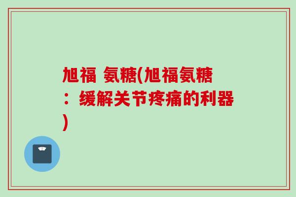 旭福 氨糖(旭福氨糖：缓解关节疼痛的利器)