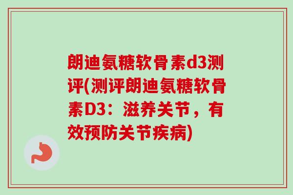 朗迪氨糖软骨素d3测评(测评朗迪氨糖软骨素D3：滋养关节，有效预防关节疾病)