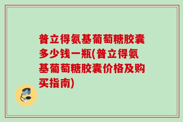 普立得氨基葡萄糖胶囊多少钱一瓶(普立得氨基葡萄糖胶囊价格及购买指南)