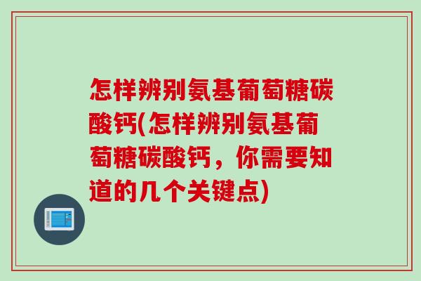 怎样辨别氨基葡萄糖碳酸钙(怎样辨别氨基葡萄糖碳酸钙，你需要知道的几个关键点)