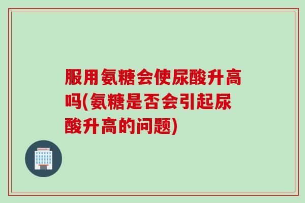 服用氨糖会使尿酸升高吗(氨糖是否会引起尿酸升高的问题)