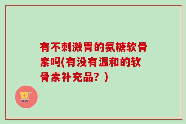 有不刺激胃的氨糖软骨素吗(有没有温和的软骨素补充品？)