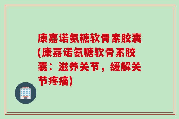 康嘉诺氨糖软骨素胶囊(康嘉诺氨糖软骨素胶囊：滋养关节，缓解关节疼痛)