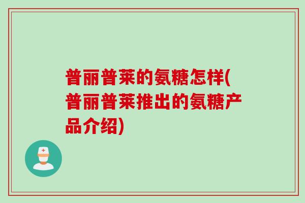 普丽普莱的氨糖怎样(普丽普莱推出的氨糖产品介绍) 普丽普莱的氨糖怎样(普丽普莱推出的氨糖产品介绍)