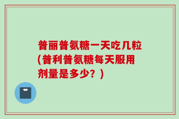 普丽普氨糖一天吃几粒(普利普氨糖每天服用剂量是多少？)