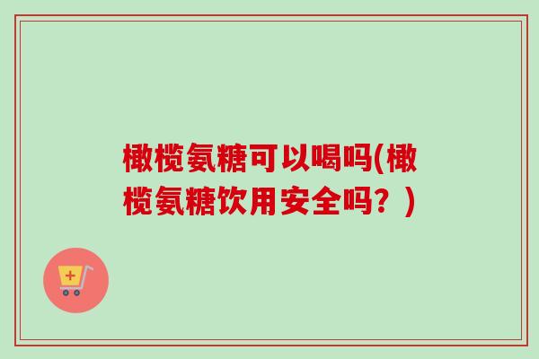 橄榄氨糖可以喝吗(橄榄氨糖饮用安全吗？)