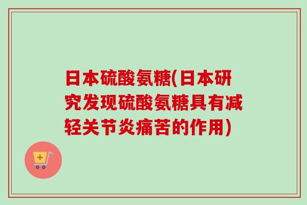 日本硫酸氨糖(日本研究发现硫酸氨糖具有减轻关节炎痛苦的作用)