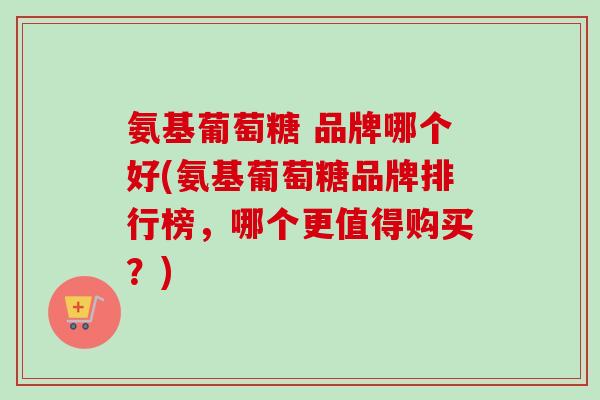 氨基葡萄糖 品牌哪个好(氨基葡萄糖品牌排行榜，哪个更值得购买？)