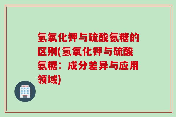 氢氧化钾与硫酸氨糖的区别(氢氧化钾与硫酸氨糖：成分差异与应用领域)