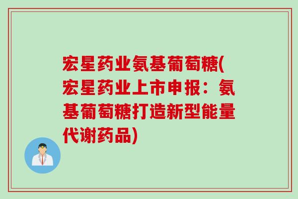 宏星药业氨基葡萄糖(宏星药业上市申报：氨基葡萄糖打造新型能量代谢药品)