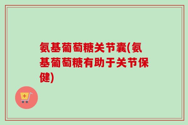 氨基葡萄糖关节囊(氨基葡萄糖有助于关节保健)