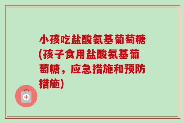 小孩吃盐酸氨基葡萄糖(孩子食用盐酸氨基葡萄糖，应急措施和预防措施)