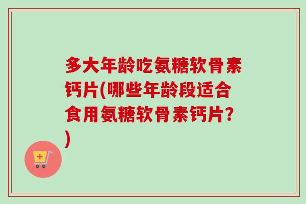 多大年龄吃氨糖软骨素钙片(哪些年龄段适合食用氨糖软骨素钙片？)