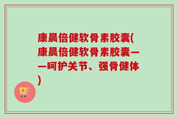 康晨倍健软骨素胶囊(康晨倍健软骨素胶囊——呵护关节、强骨健体)