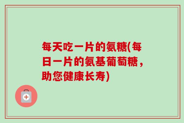 每天吃一片的氨糖(每日一片的氨基葡萄糖,助您健康长寿) 每天吃一片的氨糖(每日一片的氨基葡萄糖,助您健康长寿)