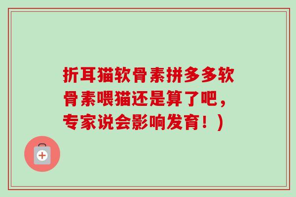 折耳猫软骨素拼多多软骨素喂猫还是算了吧，专家说会影响发育！)
