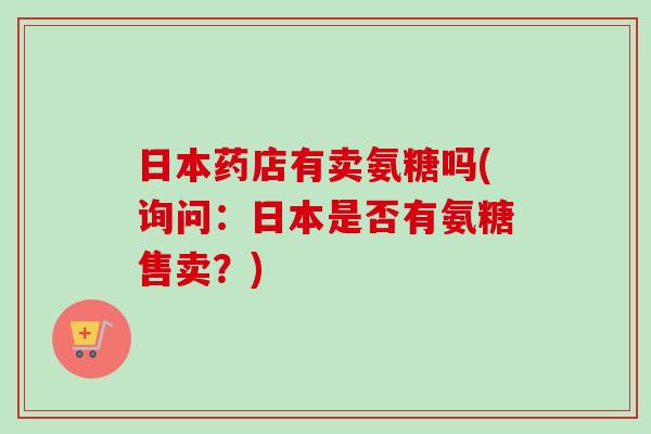 日本药店有卖氨糖吗(询问:日本是否有氨糖售卖?) 日本药店有卖氨糖吗(询问:日本是否有氨糖售卖?)