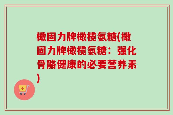 橄固力牌橄榄氨糖(橄固力牌橄榄氨糖：强化骨骼健康的必要营养素)