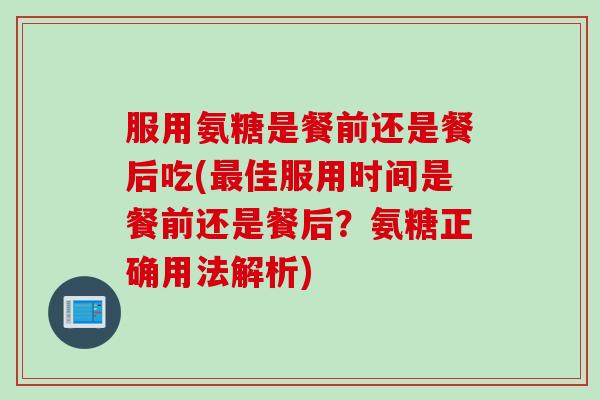服用氨糖是餐前还是餐后吃(最佳服用时间是餐前还是餐后？氨糖正确用法解析)
