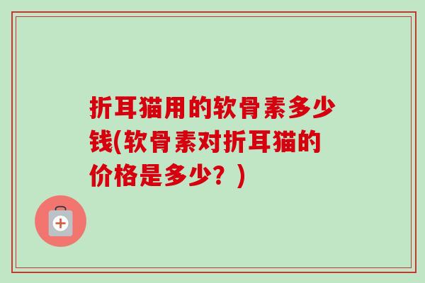 折耳猫用的软骨素多少钱(软骨素对折耳猫的价格是多少？)