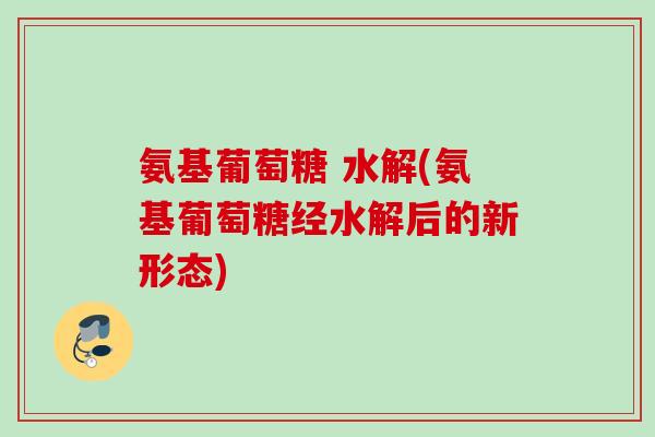 氨基葡萄糖 水解(氨基葡萄糖经水解后的新形态)