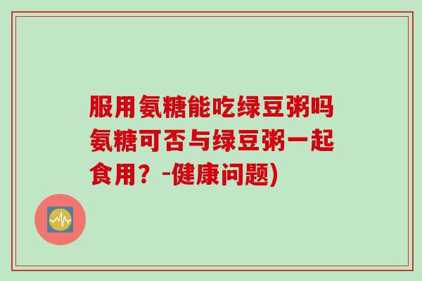 服用氨糖能吃绿豆粥吗氨糖可否与绿豆粥一起食用？-健康问题)