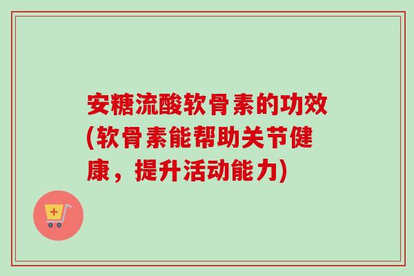 安糖流酸软骨素的功效(软骨素能帮助关节健康，提升活动能力)