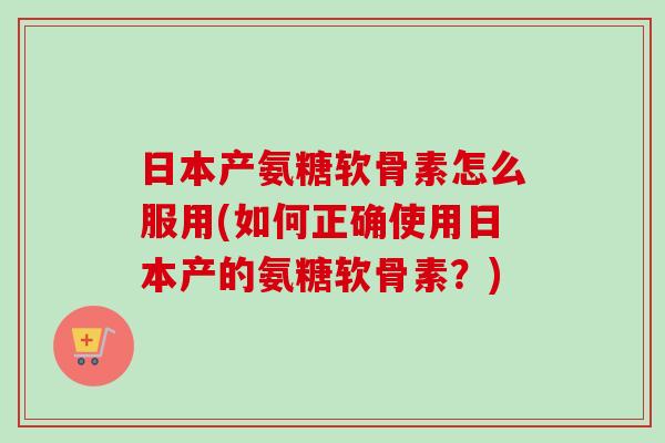 日本产氨糖软骨素怎么服用(如何正确使用日本产的氨糖软骨素？)