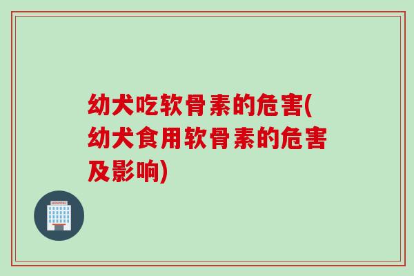 幼犬吃软骨素的危害(幼犬食用软骨素的危害及影响)