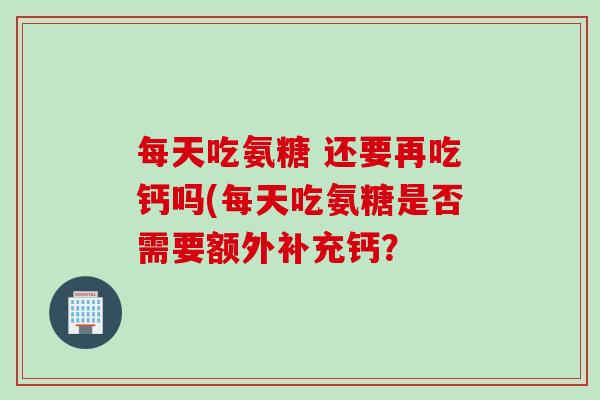 每天吃氨糖 还要再吃钙吗(每天吃氨糖是否需要额外补充钙？