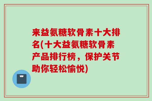 来益氨糖软骨素十大排名(十大益氨糖软骨素产品排行榜，保护关节助你轻松愉悦)