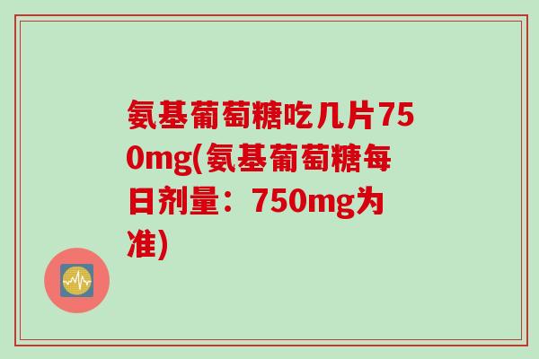 氨基葡萄糖吃几片750mg(氨基葡萄糖每日剂量：750mg为准)