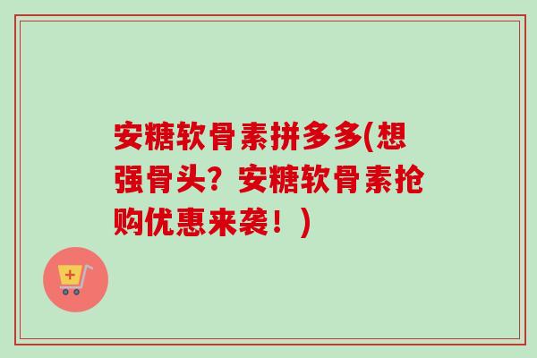 安糖软骨素拼多多(想强骨头？安糖软骨素抢购优惠来袭！)