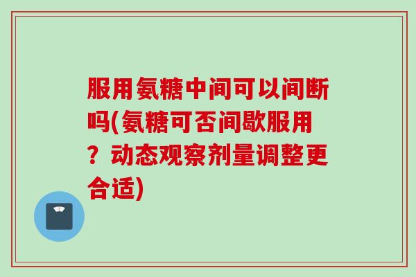 服用氨糖中间可以间断吗(氨糖可否间歇服用？动态观察剂量调整更合适)