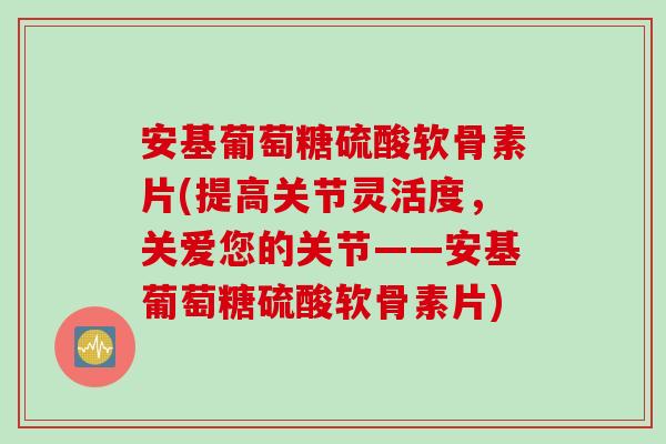 安基葡萄糖硫酸软骨素片(提高关节灵活度，关爱您的关节——安基葡萄糖硫酸软骨素片)